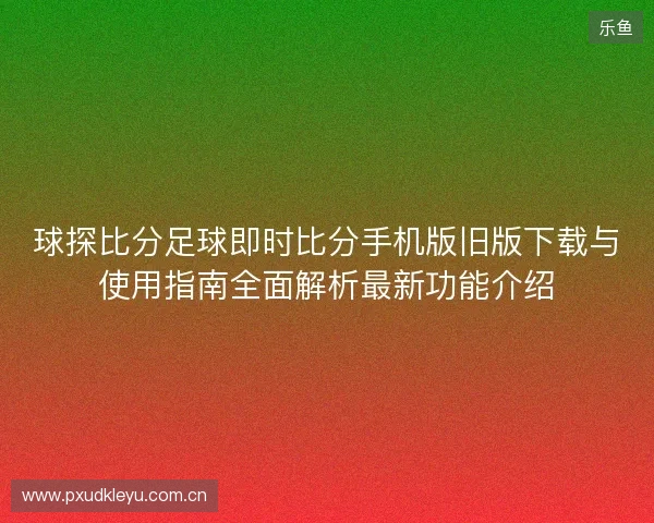 球探比分足球即时比分手机版旧版下载与使用指南全面解析最新功能介绍