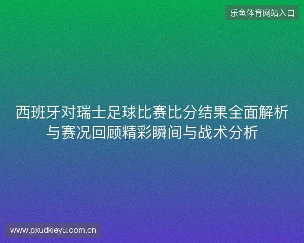 西班牙对瑞士足球比赛比分结果全面解析与赛况回顾精彩瞬间与战术分析