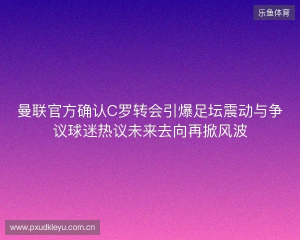 曼联官方确认C罗转会引爆足坛震动与争议球迷热议未来去向再掀风波