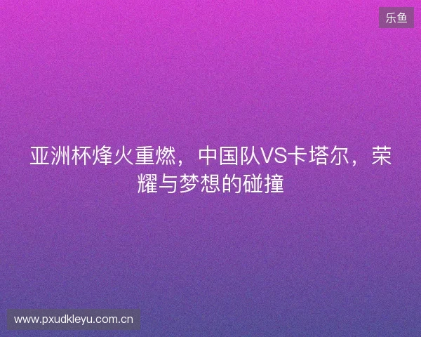 亚洲杯烽火重燃，中国队VS卡塔尔，荣耀与梦想的碰撞