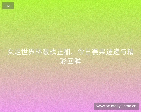 女足世界杯激战正酣，今日赛果速递与精彩回眸